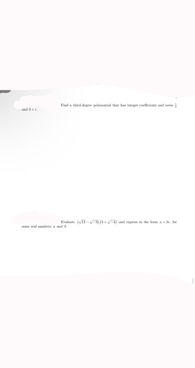 Find a third-degree polynomial that has integer coefficients and zeros !
and 3+ i.
Evaluate (V12 – V-3) (3+ V-4) and express in the form a + bi, for
some real numbers a and b.
