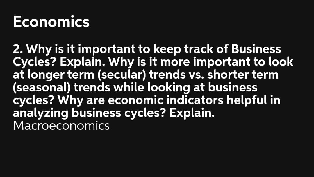 Economics
2. Why is it important to keep track of Business
Cycles? Explain. Why is it more important to look
at longer term (secular) trends vs. shorter term
(seasonal) trends while looking at business
cycles? Why are economic indicators helpful in
analyzing business cycles? Explain.
Macroeconomics
