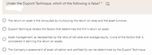 Under the Dupont Technique, which of the following is false? * A
O The return on asset is the computed by multiplying the return on sales and the asset turnover.
O Dupont Technique reveals the factors that determines the firm's return on asset.
Asset management, as represented by the ratio of net sales and average equity, is one of the factors that is
considered in deriving the return on assets.
O The Company's assessment of asset utilization and profitability can be determined by the Dupont Technique.
