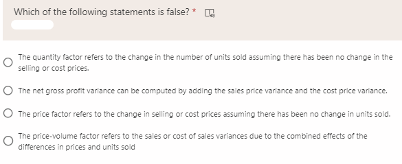 Which of the following statements is false? *
The quantity factor refers to the change in the number of units sold assuming there has been no change in the
selling or cost prices.
O The net gross profit variance can be computed by adding the sales price variance and the cost price variance.
O The price factor refers to the change in selling or cost prices assuming there has been no change in units sold.
The price-volume factor refers to the sales or cost of sales variances due to the combined effects of the
differences in prices and units sold
