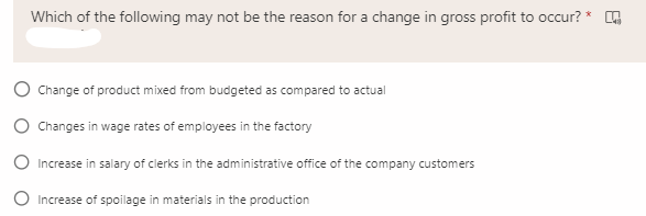 Which of the following may not be the reason for a change in gross profit to occur? *
Change of product mixed from budgeted as compared to actual
O Changes in wage rates of employees in the factory
O Increase in salary of clerks in the administrative office of the company customers
Increase of spoilage in materials in the production
