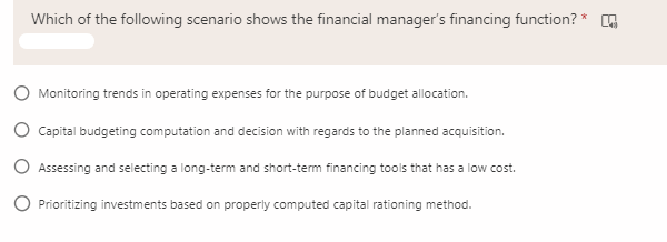 Which of the following scenario shows the financial manager's financing function? * O
Monitoring trends in operating expenses for the purpose of budget allocation.
O Capital budgeting computation and decision with regards to the planned acquisition.
O Assessing and selecting a long-term and short-term financing tools that has a low cost.
Prioritizing investments based on properly computed capital rationing method.

