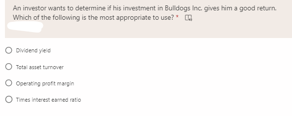 An investor wants to determine if his investment in Bulldogs Inc. gives him a good return.
Which of the following is the most appropriate to use? *
O Dividend yield
O Total asset turnover
O Operating profit margin
O Times interest earned ratio
