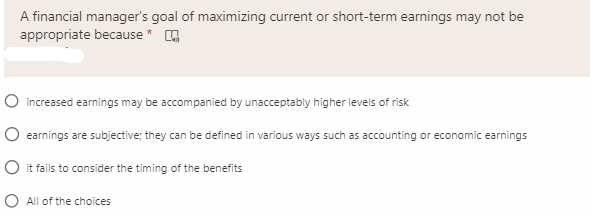 A financial manager's goal of maximizing current or short-term earnings may not be
appropriate because *
O increased earnings may be accompanied by unacceptably higher levels of risk
O earnings are subjective; they can be defined in various ways such as accounting or economic earnings
O it fails to consider the timing of the benefits
O All of the choices
