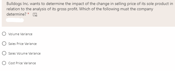 Bulldogs Inc. wants to determine the impact of the change in selling price of its sole product in
relation to the analysis of its gross profit. Which of the following must the company
determine? *
O volume Variance
O Sales Price Variance
O Sales Volume Variance
O Cost Price Variance
