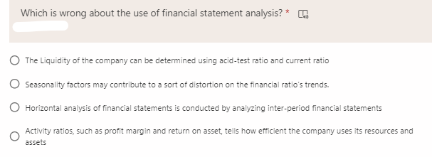Which is wrong about the use of financial statement analysis?
The Liquidity of the company can be determined using acid-test ratio and current ratio
Seasonality factors may contribute to a sort of distortion on the financial ratio's trends.
O Horizontal analysis of financial statements is conducted by analyzing inter-period financial statements
Activity ratios, such as profit margin and return on asset, tells how efficient the company uses its resources and
assets

