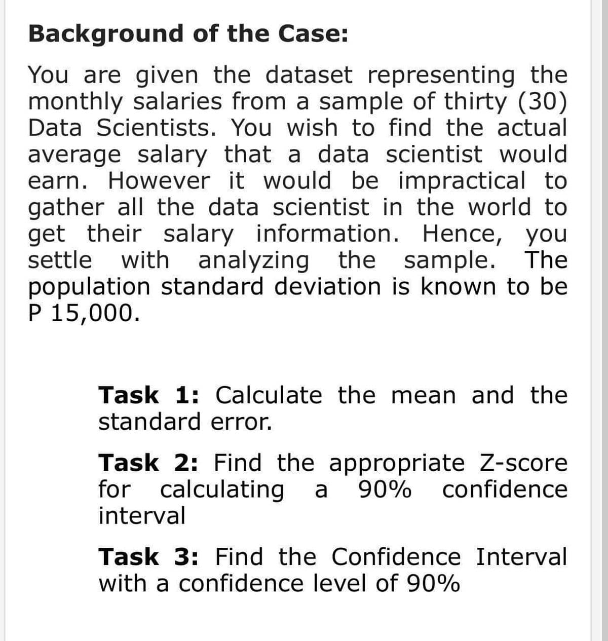 Background of the Case:
You are given the dataset representing the
monthly salaries from a sample of thirty (30)
Data Scientists. You wish to find the actual
average salary that a data scientist would
earn. However it would be impractical to
gather all the data scientist in the world to
get their salary information. Hence, you
settle
with analyzing the sample. The
population standard deviation is known to be
P 15,000.
Task 1: Calculate the mean and the
standard error.
Task 2: Find the appropriate Z-score
for calculating
interval
a
90%
confidence
Task 3: Find the Confidence Interval
with a confidence level of 90%
