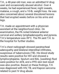T.H., a 48-year-old man, was an admitted IV drug
user and occasionally abused alcohol. Over 4
weeks, he had experienced fever, night sweats,
malaise, a cough, and a 10-lb. weight loss. He was
also concerned about several discolored lesions
that had erupted weeks before on his arms and
legs.
T.H. made an appointment with a physician
assistant at the neighborhood clinic. On
examination, the PA noted bilateral anterior
cervical and axillary lymphadenopathy and pyrexia.
T.H's temperature was 39°C. The PA sent T.H. to
the hospital for further studies.
T.H's chest radiograph showed paratracheal
adenopathy and bilateral interstitial infiltrates,
suspicious of tuberculosis (TB). His blood study
results were positive for HIV and showed a
lymphocytopenia. Sputum and BAL (washing) fluid
were positive for AFB, and a PPD skin test result
was also positive. Based on these findings, T.H.
was diagnosed with HIV, TB, and Kaposi sarcoma
related to past IV drug abuse.
