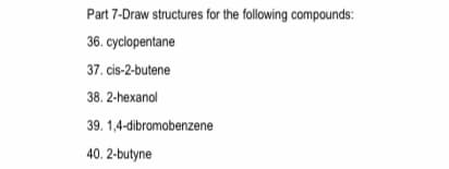 Part 7-Draw structures for the following compounds:
36. cyclopentane
37. cis-2-butene
38. 2-hexanol
39. 1,4-dibromobenzene
40. 2-butyne
