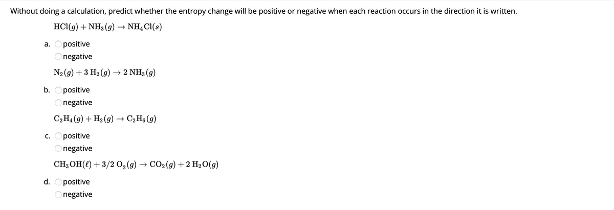 Without doing a calculation, predict whether the entropy change will be positive or negative when each reaction occurs in the direction it is written.
HCl(9) + NH3 (g) → NH4Cl(s)
a. Opositive
Onegative
N₂(g) + 3 H₂(g) → 2 NH3 (9)
b. Opositive
negative
C₂H4 (9) + H₂(g) → C₂H6 (9)
c. Opositive
negative
CH3OH() + 3/2 O₂(g) → CO2 (g) + 2 H₂O(g)
d. positive
Onegative