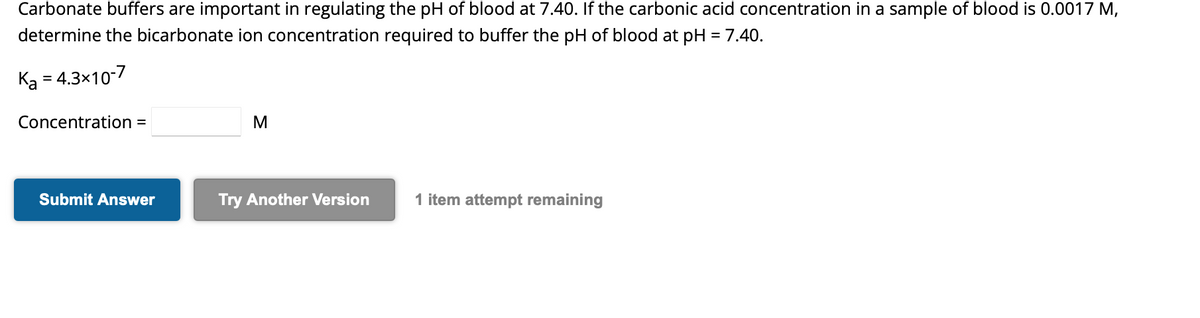 Carbonate buffers are important in regulating the pH of blood at 7.40. If the carbonic acid concentration in a sample of blood is 0.0017 M,
determine the bicarbonate ion concentration required to buffer the pH of blood at pH = 7.40.
Ka = 4.3x10-7
Concentration =
Submit Answer
M
Try Another Version
1 item attempt remaining