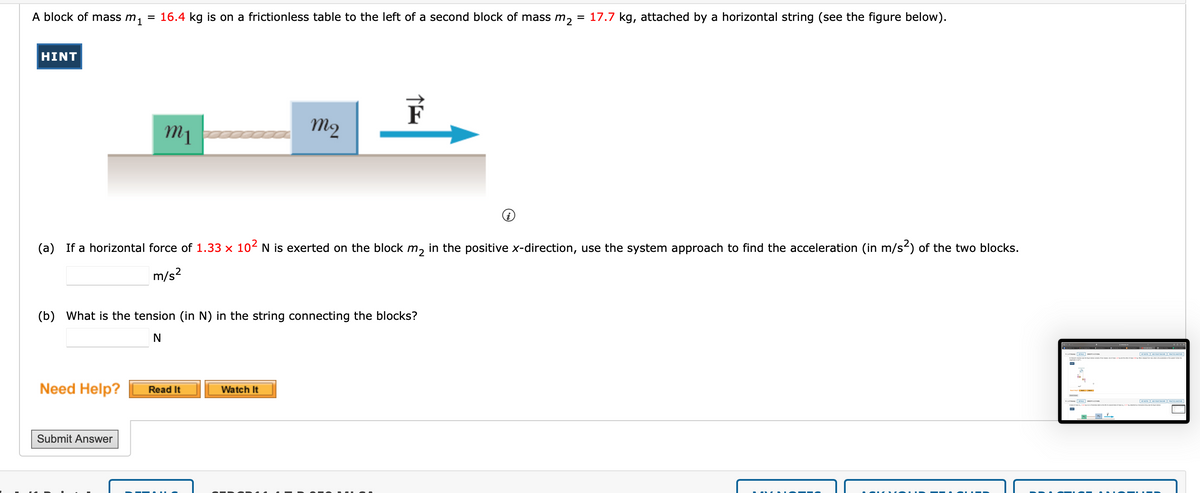 A block of mass m₁
HINT
=
Need Help?
16.4 kg is on a frictionless table to the left of a second block of mass m₂ = 17.7 kg, attached by a horizontal string (see the figure below).
Submit Answer
m1
(a) If a horizontal force of 1.33 × 10² N is exerted on the block m₂ in the positive x-direction, use the system approach to find the acceleration (in m/s²) of the two blocks.
m/s²
(b) What is the tension (in N) in the string connecting the blocks?
N
m2
Read It
F
Watch It