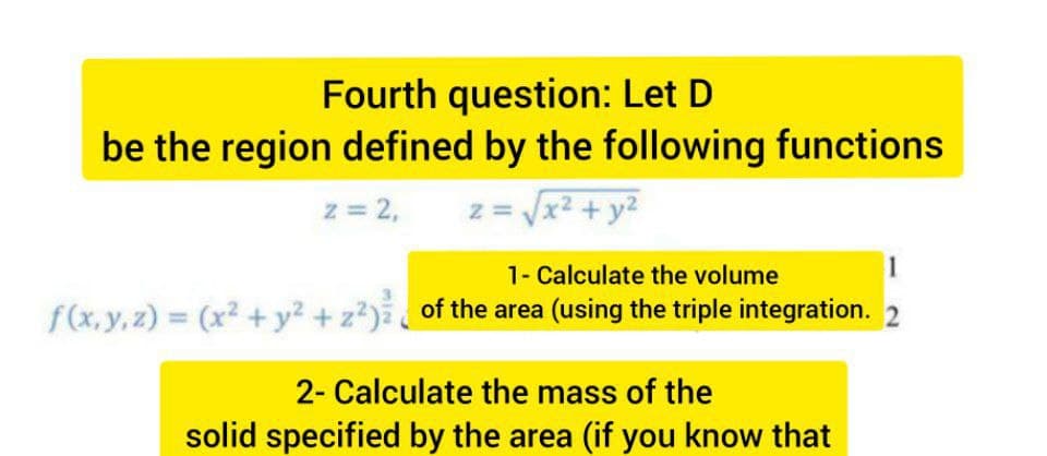 Fourth question: Let D
be the region defined by the following functions
z = 2,
z = x2 + y2
1- Calculate the volume
f(x, y, z) = (x² + y² + z?)²_ of the area (using the triple integration. 2
2- Calculate the mass of the
solid specified by the area (if you know that
