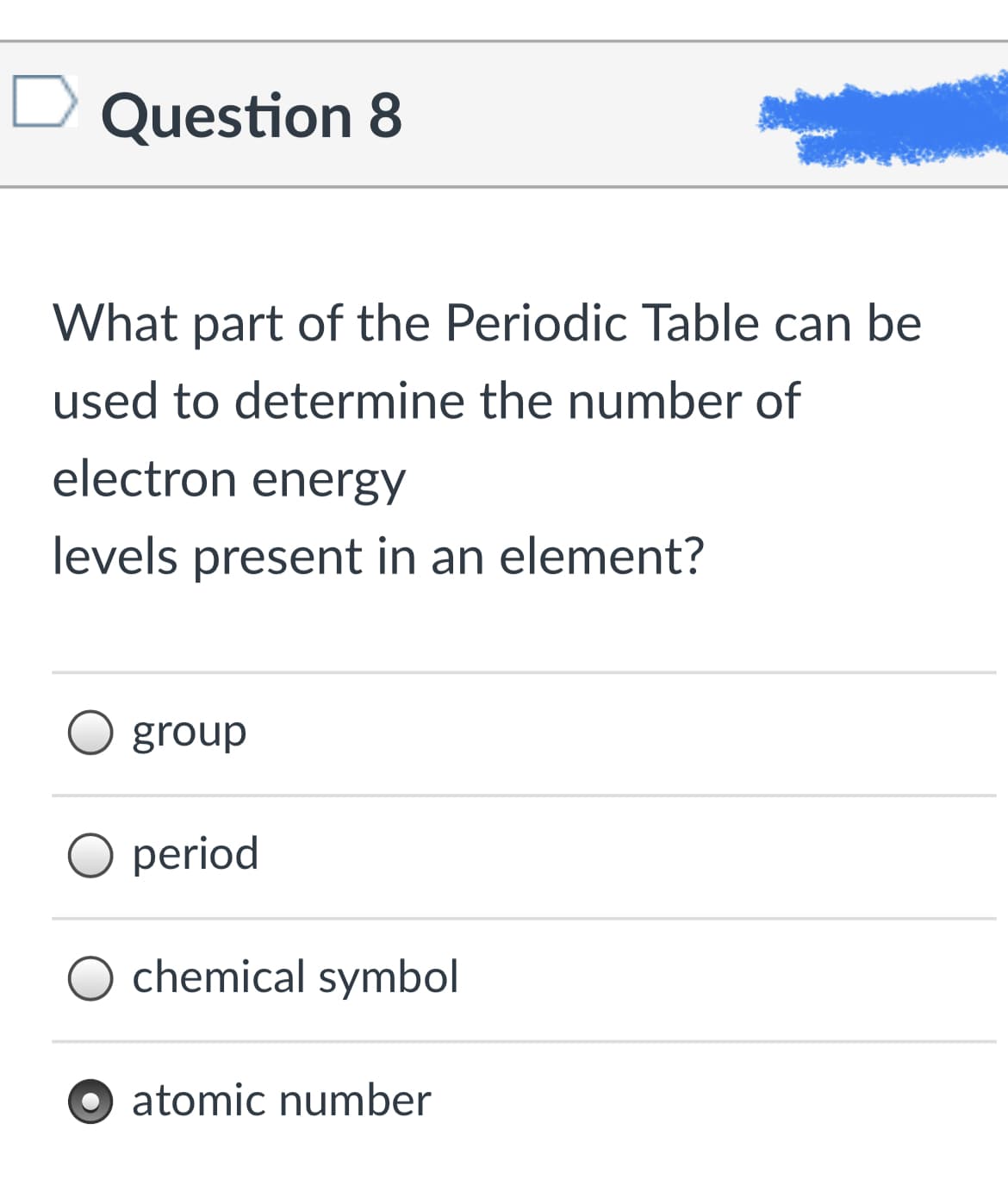 Question 8
What part of the Periodic Table can be
used to determine the number of
electron energy
levels present in an element?
group
period
chemical symbol
atomic number
