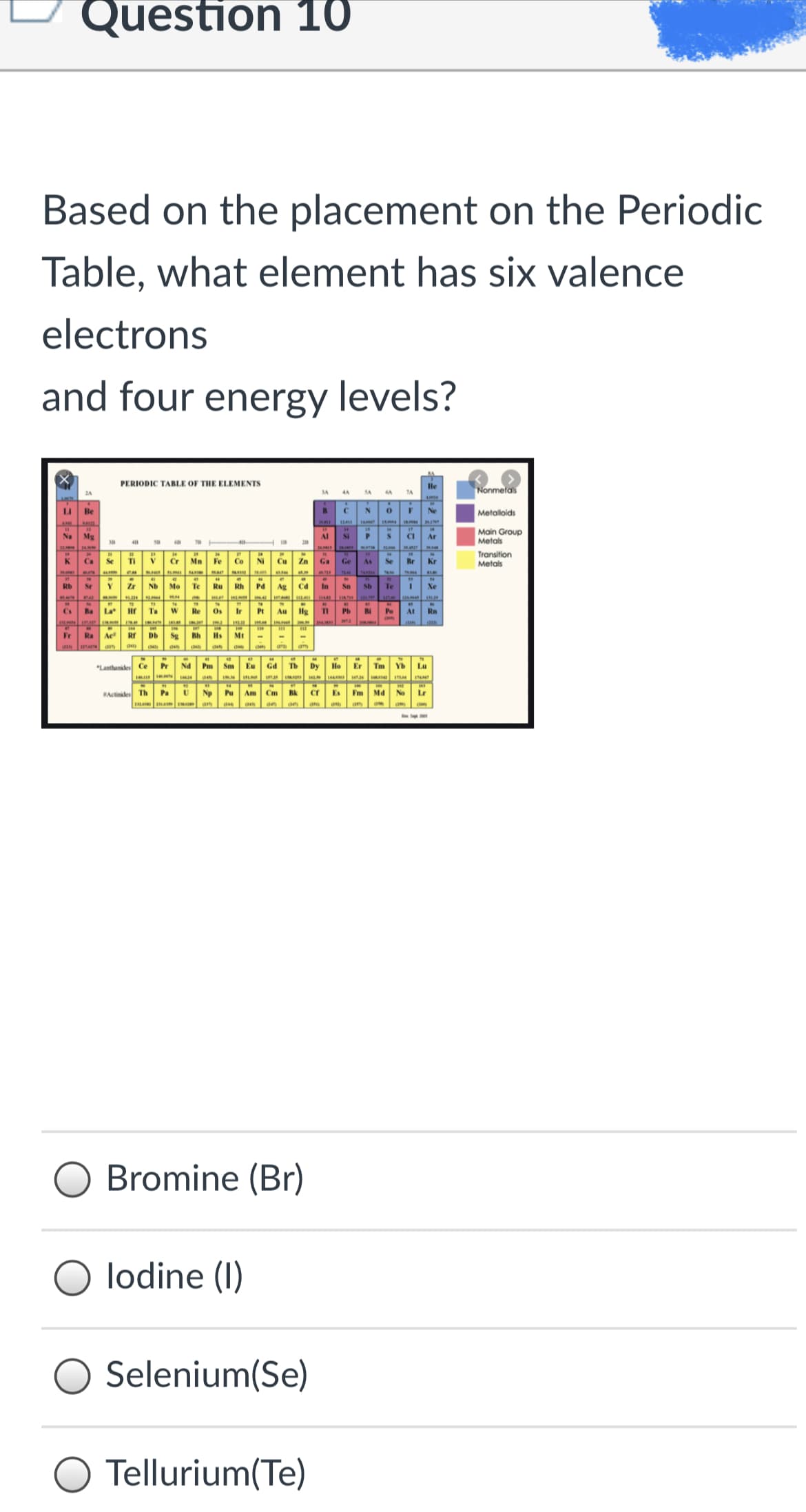 Question 1O
Based on the placement on the Periodic
Table, what element has six valence
electrons
and four energy levels?
PERIODIC TABLE OF THE ELEMENTS
le
Nonmetals
LI
Be
Ne
Metaloids
Main Group
Metals
Na
Mg
Al
Si
CI
Ar
28
Se
Ti
Fe
Co
NI
Transition
Metals
K
Ca
Cr
Mn
Cu
Zn
Ga
Ge
As
Se
Br
Kr
T34
Sr
Y
Zr
Nb
Mo
Te
Ru
Rh
Pd
Ag
In
Sn
Sb
Te
Xe
IN
Ba
La
Ta
W
Re
Os
Ir
Pt
Au
Hg
Pb
Po
At
Rn
Ra
Ae
Db Sg
Bh Hs
Mt
am
*Lanthanides Ce
Pr
A PN
Sm
Eu
Gd
Tb
Dy
Ho
Er
Tm
Yb
Lu
INM
Actinides Th Pa
Np
Pu Am Cm
Bk
Es
Fm
Md
No
Lr
IA a an ae (1
Bromine (Br)
lodine (I)
Selenium(Se)
Tellurium(Te)
