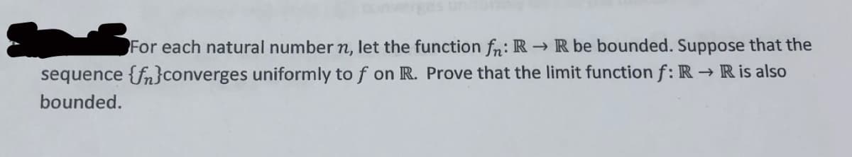 For each natural number n, let the function fn: R → R be bounded. Suppose that the
sequence {fn}converges uniformly to f on R. Prove that the limit function f: R → R is also
bounded.
