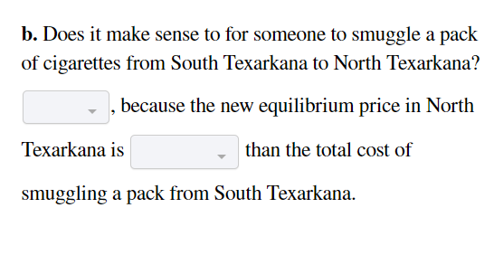 b. Does it make sense to for someone to smuggle a pack
of cigarettes from South Texarkana to North Texarkana?
because the new equilibrium price in North
than the total cost of
Texarkana is
smuggling a pack from South Texarkana.