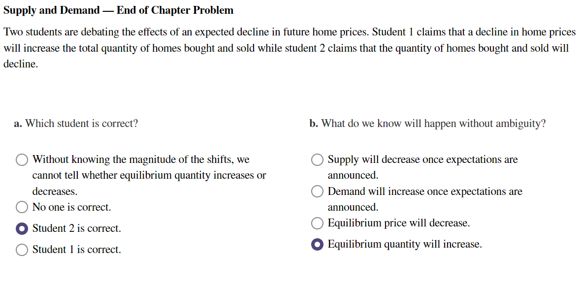 Supply and Demand - End of Chapter Problem
Two students are debating the effects of an expected decline in future home prices. Student 1 claims that a decline in home prices
will increase the total quantity of homes bought and sold while student 2 claims that the quantity of homes bought and sold will
decline.
a. Which student is correct?
Without knowing the magnitude of the shifts, we
cannot tell whether equilibrium quantity increases or
decreases.
No one is correct.
Student 2 is correct.
Student 1 is correct.
b. What do we know will happen without ambiguity?
Supply will decrease once expectations are
announced.
Demand will increase once expectations are
announced.
Equilibrium price will decrease.
Equilibrium quantity will increase.