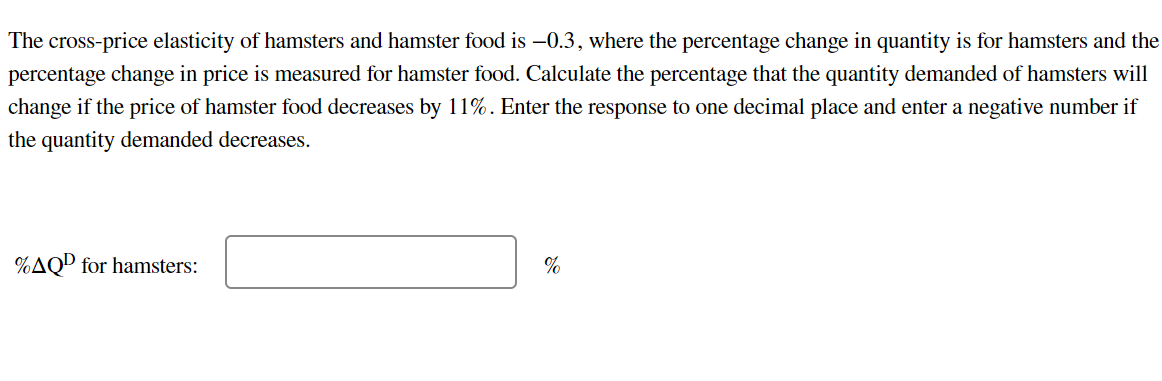 The cross-price elasticity of hamsters and hamster food is -0.3, where the percentage change in quantity is for hamsters and the
percentage change in price is measured for hamster food. Calculate the percentage that the quantity demanded of hamsters will
change if the price of hamster food decreases by 11%. Enter the response to one decimal place and enter a negative number if
the quantity demanded decreases.
%AQ for hamsters:
%