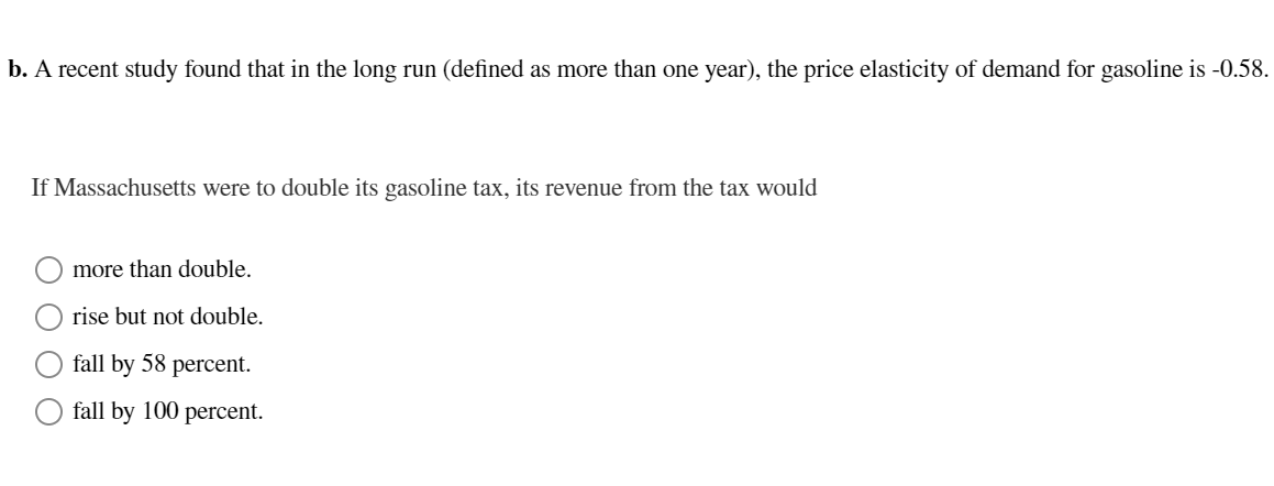 b. A recent study found that in the long run (defined as more than one year), the price elasticity of demand for gasoline is -0.58.
If Massachusetts were to double its gasoline tax, its revenue from the tax would
more than double.
rise but not double.
fall by 58 percent.
fall by 100 percent.