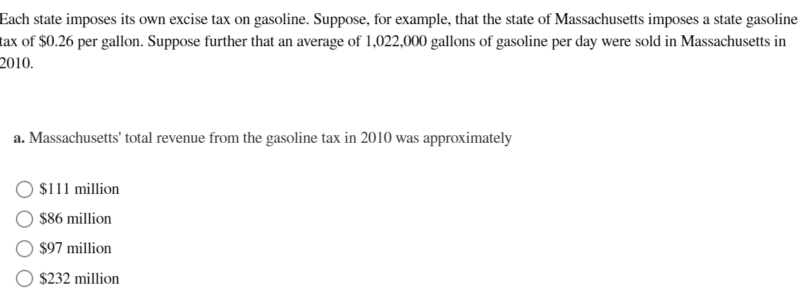 Each state imposes its own excise tax on gasoline. Suppose, for example, that the state of Massachusetts imposes a state gasoline
tax of $0.26 per gallon. Suppose further that an average of 1,022,000 gallons of gasoline per day were sold in Massachusetts in
2010.
a. Massachusetts' total revenue from the gasoline tax in 2010 was approximately
$111 million
$86 million
$97 million
$232 million