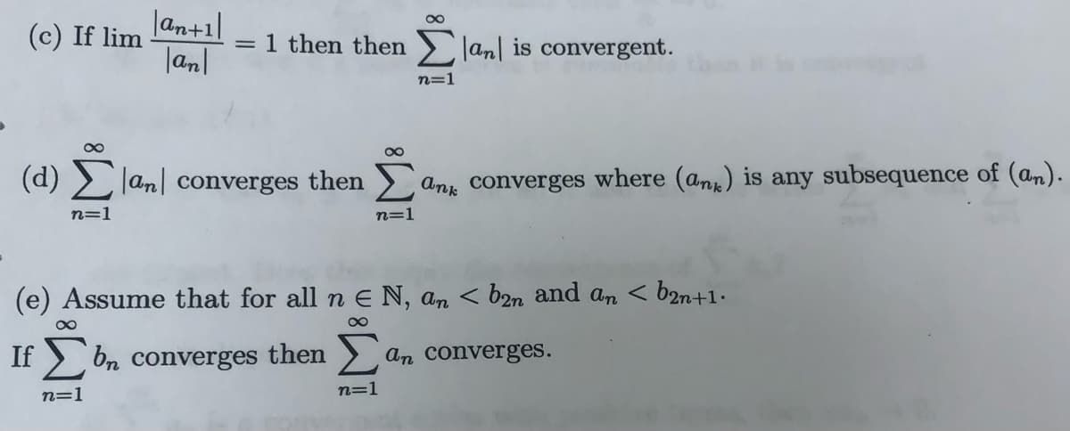 (c) If lim
|an+1]
1 then then Jan| is convergent.
|anl
n=1
00
(d) > lan| converges then
converges where (an) is any subsequence of (an).
Ank
n=1
n=1
(e) Assume that for all n E N, an < b2n and an < b2n+1•
00
If
On converges then
An converges.
n=1
n=1
