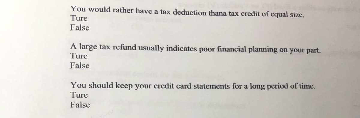 You would rather have a tax deduction thana tax credit of equal size.
Ture
False
A large tax refund usually indicates poor financial planning on your part.
Ture
False
You should keep your credit card statements for a long period of time.
Ture
False