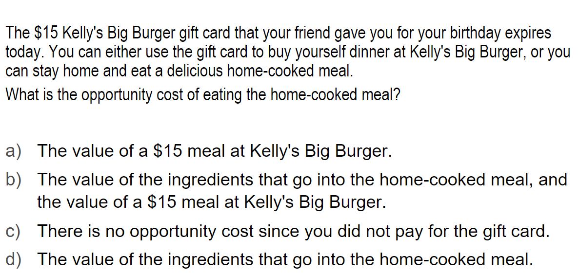 The $15 Kelly's Big Burger gift card that your friend gave you for your birthday expires
today. You can either use the gift card to buy yourself dinner at Kelly's Big Burger, or you
can stay home and eat a delicious home-cooked meal.
What is the opportunity cost of eating the home-cooked meal?
a) The value of a $15 meal at Kelly's Big Burger.
b) The value of the ingredients that go into the home-cooked meal, and
the value of a $15 meal at Kelly's Big Burger.
c) There is no opportunity cost since you did not pay for the gift card.
d) The value of the ingredients that go into the home-cooked meal.