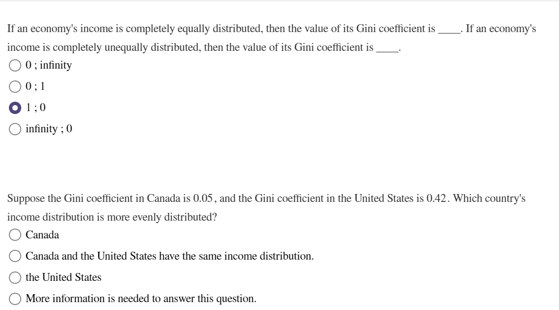 If an economy's income is completely equally distributed, then the value of its Gini coefficient is
income is completely unequally distributed, then the value of its Gini coefficient is
0; infinity
0; 1
1;0
infinity ; 0
If an economy's
Suppose the Gini coefficient in Canada is 0.05, and the Gini coefficient in the United States is 0.42. Which country's
income distribution is more evenly distributed?
Canada
Canada and the United States have the same income distribution.
the United States
More information is needed to answer this question.