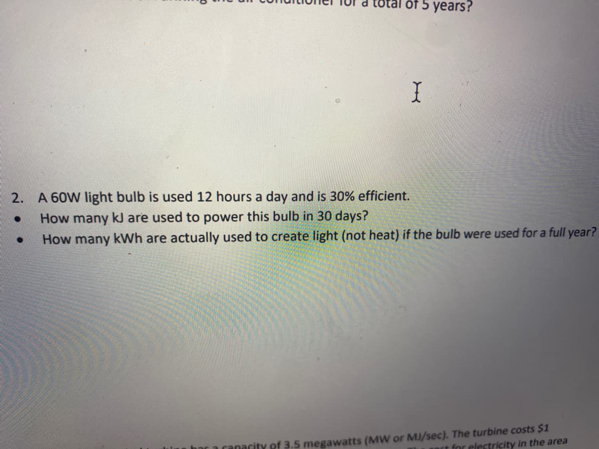 otal of 5 years?
2.
A 60W light bulb is used 12 hours a day and is 30% efficient.
How many kJ are used to power this bulb in 30 days?
How many kWh are actually used to create light (not heat) if the bulb were used for a full year?
ranacity of 3.5 megawatts (MW or MJ/sec). The turbine costs $1
art for electricity in the area
