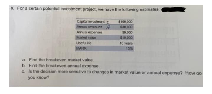 8. For a certain potential investment project, we have the following estimates:
Capital investment I
Annual revenues R
$100,000
$30,000
Annual expenses
$9,000
Market value
$10,000
Useful life
10 years
MARR
15%
a. Find the breakeven market value.
b. Find the breakeven annual expense.
c. Is the decision more sensitive to changes in market value or annual expense? How do
you know?
