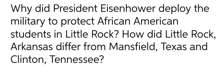 Why did President Eisenhower deploy the
military to protect African American
students in Little Rock? How did Little Rock,
Arkansas differ from Mansfield, Texas and
Clinton, Tennessee?
