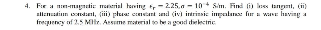 4. For a non-magnetic material having e, = 2.25,o = 10-4 S/m. Find (i) loss tangent, (ii)
attenuation constant, (iii) phase constant and (iv) intrinsic impedance for a wave having a
frequency of 2.5 MHz. Assume material to be a good dielectric.
