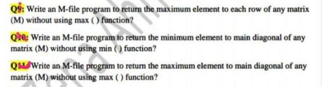 Q9: Write an M-file program to return the maximum element to each row of any matrix
(M) without using max () function?
Qie: Write an M-file program to return the minimum element to main diagonal of any
matrix (M) without using min () function?
QWrite an M-file program to return the maximum element to main diagonal of any
matrix (M) without using max ( ) function?
