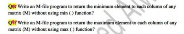 Qe: Write an M-file program to return the minimum element to each column of any
matrix (M) without using min ( ) function?
Q? Write an M-file program to return the maximum element to each column of any
matrix (M) without using max () function?
