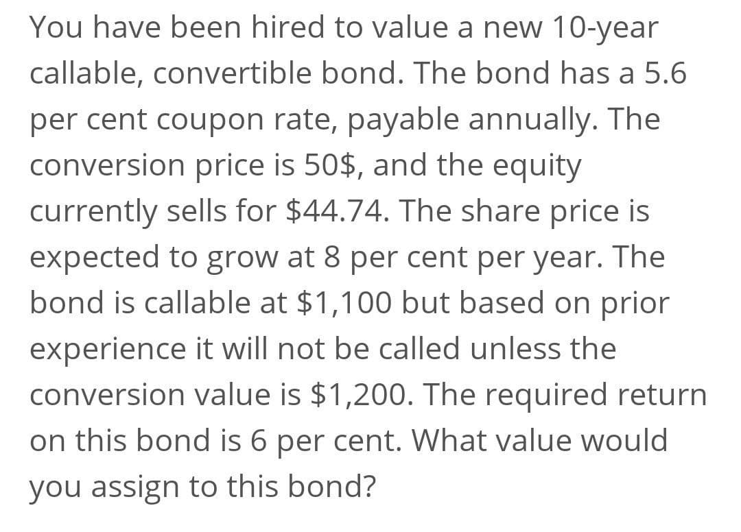 You have been hired to value a new 10-year
callable, convertible bond. The bond has a 5.6
per cent coupon rate, payable annually. The
conversion price is 50$, and the equity
currently sells for $44.74. The share price is
expected to grow at 8 per cent per year. The
bond is callable at $1,100 but based on prior
experience it will not be called unless the
conversion value is $1,200. The required return
on this bond is 6 per cent. What value would
you assign to this bond?
