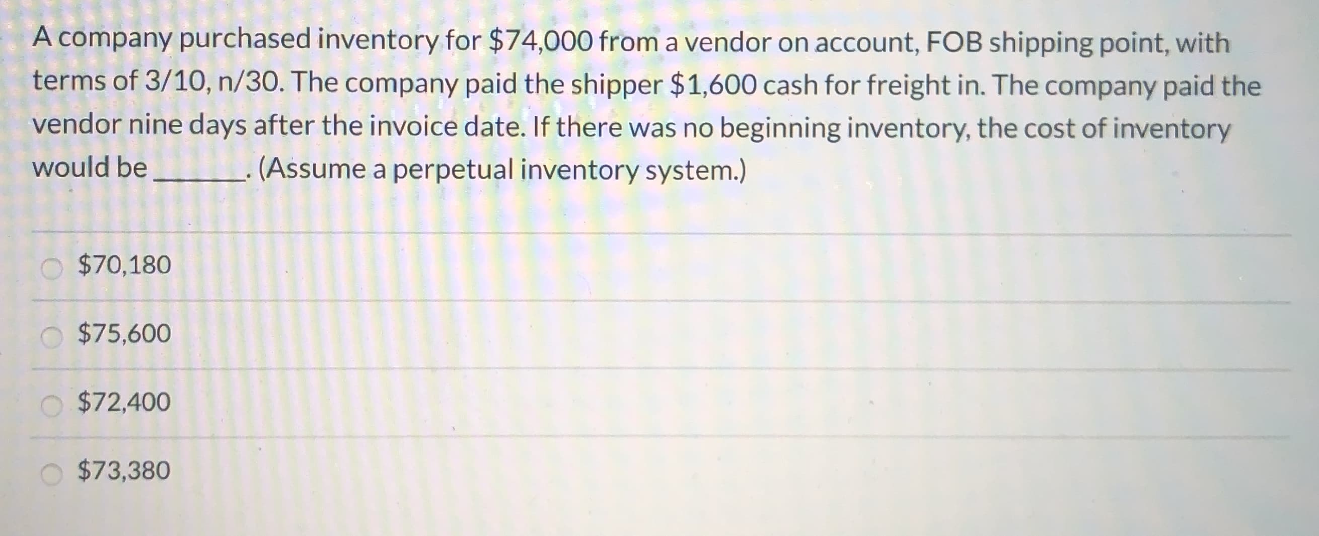 A company purchased inventory for $74,000 from a vendor on account, FOB shipping point, with
terms of 3/10, n/30. The company paid the shipper $1,600 cash for freight in. The company paid the
vendor nine days after the invoice date. If there was no beginning inventory, the cost of inventory
would be
(Assume a perpetual inventory system.)
$70,180
$75,600
O $72,400
$73,380
