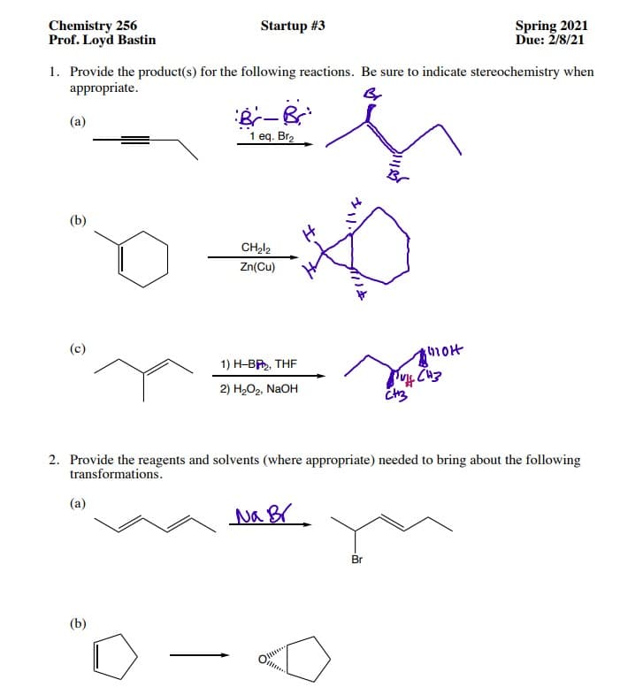Chemistry 256
Prof. Loyd Bastin
Startup #3
Spring 2021
Due: 2/8/21
1. Provide the product(s) for the following reactions. Be sure to indicate stereochemistry when
appropriate.
(a)
1 eq. Br2
(b)
Zn(Cu)
(c)
hot
1) H-BR, THE
2) H-О2, NaOH
2. Provide the reagents and solvents (where appropriate) needed to bring about the following
transformations.
(a)
Br
(b)

