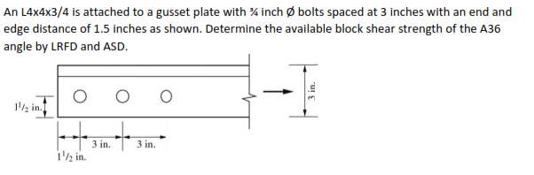 An L4x4x3/4 is attached to a gusset plate with % inch Ø bolts spaced at 3 inches with an end and
edge distance of 1.5 inches as shown. Determine the available block shear strength of the A36
angle by LRFD and ASD.
12 in.
3 in.
3 in.
i½ in.
