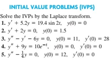 INITIAL VALUE PROBLEMS (IVPS)
Solve the IVPS by the Laplace transform.
1. y' + 5.2y = 19.4 sin 21, y(0) = 0
2. у' + 2у %3D 0, У(О) %3D 1.5
3. у" - у' — бу %3D 0, у(0) %3D 11, У (0) %3D 28
4. y" + 9y = 10e-, y(0) = 0, y'(0) = 0
5. y" - ày = 0, y(0) = 12, y'(0) = 0
