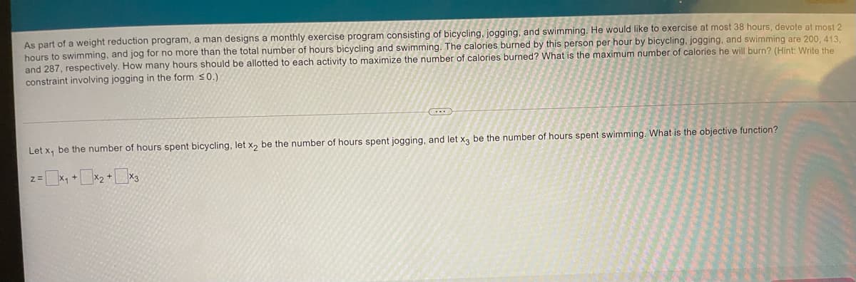 As part of a weight reduction program, a man designs a monthly exercise program consisting of bicycling, jogging, and swimming. He would like to exercise at most 38 hours, devote at most 2
hours to swimming, and jog for no more than the total number of hours bicycling and swimming. The calories burned by this person per hour by bicycling, jogging, and swimming are 200, 413.
and 287, respectively. How many hours should be allotted to each activity to maximize the number of calories burned? What is the maximum number of calories he will burn? (Hint: Write the
constraint involving jogging in the form s0.)
Let x, be the number of hours spent bicycling, let x, be the number of hours spent jogging, and let x, be the number of hours spent swimming. What is the objective function?
z=x, +X2 +x3
