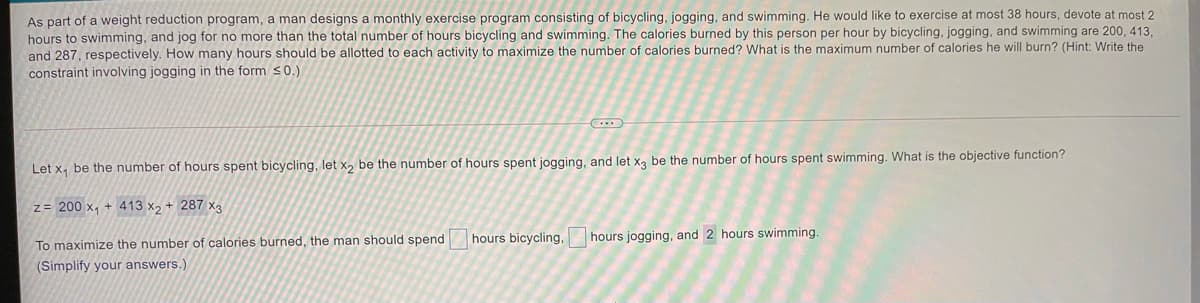 As part of a weight reduction program, a man designs a monthly exercise program consisting of bicycling, jogging, and swimming. He would like to exercise at most 38 hours, devote at most 2
hours to swimming, and jog for no more than the total number of hours bicycling and swimming. The calories burned by this person per hour by bicycling, jogging, and swimming are 200, 413,
and 287, respectively. How many hours should be allotted to each activity to maximize the number of calories burned? What is the maximum number of calories he will burn? (Hint: Write the
constraint involving jogging in the form <0.)
Let x, be the number of hours spent bicycling, let x, be the number of hours spent jogging, and let xa be the number of hours spent swimming. What is the objective function?
z= 200 x, + 413 x, + 287 xa
hours bicycling, hours jogging, and 2 hours swimming.
To maximize the number of calories burned, the man should spend
(Simplify your answers.)
