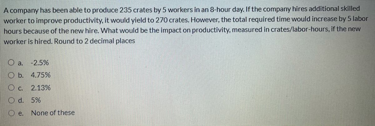 A company has been able to produce 235 crates by 5 workers in an 8-hour day. If the company hires additional skilled
worker to improve productivity, it would yield to 270 crates. However, the total required time would increase by 5 labor
hours because of the new hire. What would be the impact on productivity, measured in crates/labor-hours, if the new
worker is hired. Round to 2 decimal places
O a.
-2.5%
O b. 4.75%
O c. 2.13%
O d. 5%
O e.
None of these
