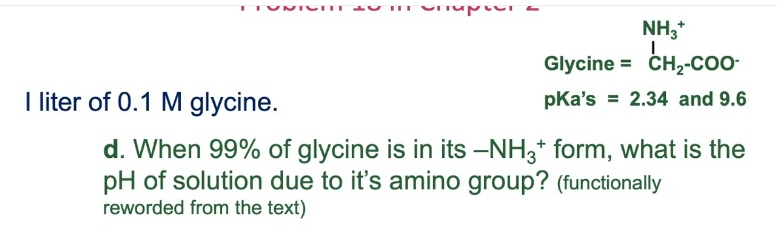 NH,*
Glycine = CH,-COo-
I liter of 0.1 M glycine.
pKa's = 2.34 and 9.6
d. When 99% of glycine is in its -NH3* form, what is the
pH of solution due to it's amino group? (functionally
reworded from the text)
