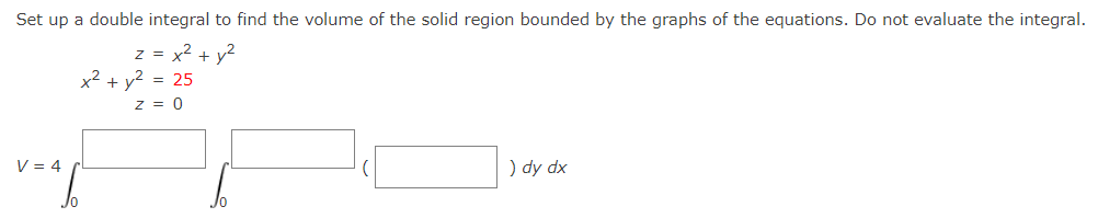 Set up a double integral to find the volume of the solid region bounded by the graphs of the equations. Do not evaluate the integral.
z = x2 + y2
x2 + y2 = 25
z = 0
V = 4
) dy dx
