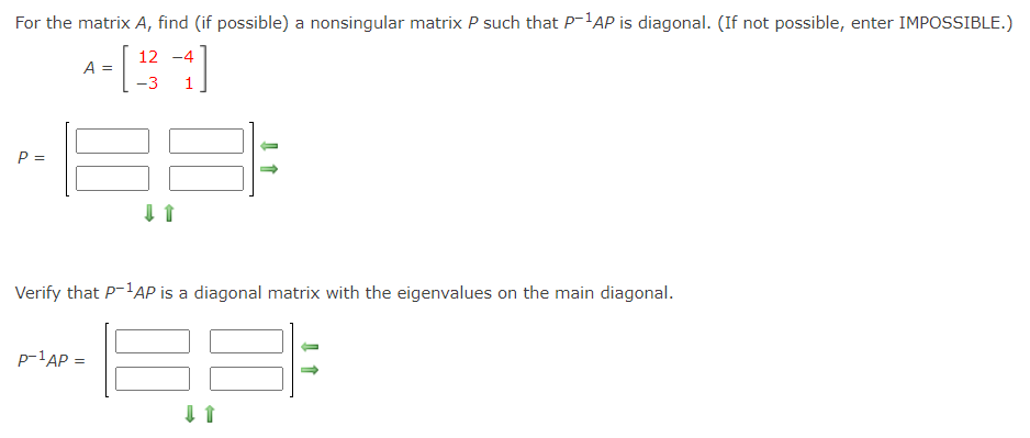 For the matrix A, find (if possible) a nonsingular matrix P such that P-'AP is diagonal. (If not possible, enter IMPOSSIBLE.)
12 -4
A =
-3
P =
Verify that P-'AP is a diagonal matrix with the eigenvalues on the main diagonal.
p-lAP =
