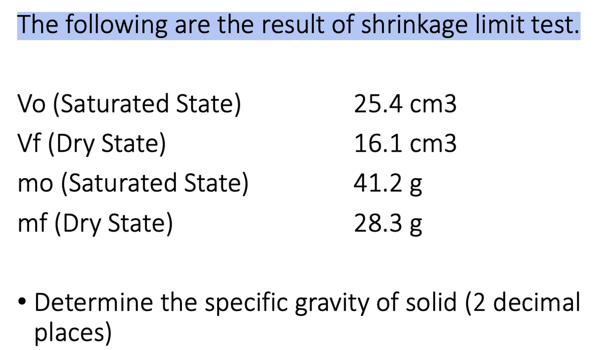 The following are the result of shrinkage limit test.
Vo (Saturated State)
Vf (Dry State)
25.4 cm3
16.1 cm3
mo (Saturated State)
41.2 g
mf (Dry State)
28.3 g
Determine the specific gravity of solid (2 decimal
places)
