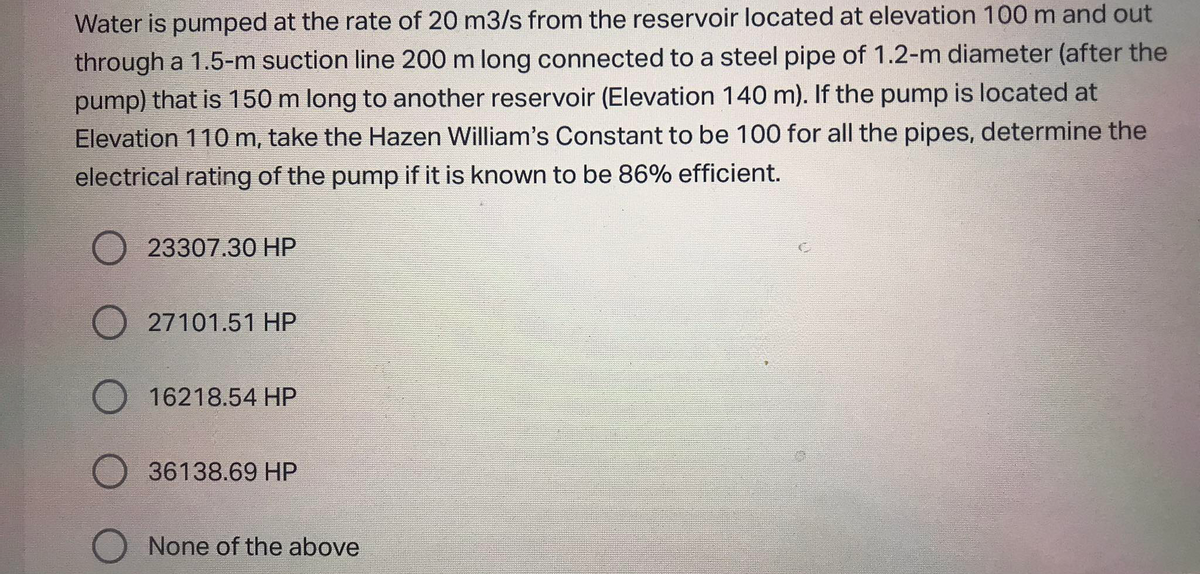 Water is pumped at the rate of 20 m3/s from the reservoir located at elevation 100 m and out
through a 1.5-m suction line 200 m long connected to a steel pipe of 1.2-m diameter (after the
pump) that is 150 m long to another reservoir (Elevation 140 m). If the pump is located at
Elevation 110m, take the Hazen William's Constant to be 100 for all the pipes, determine the
electrical rating of the pump if it is known to be 86% efficient.
23307.30 HP
27101.51 HP
16218.54 HP
36138.69 HP
None of the above
