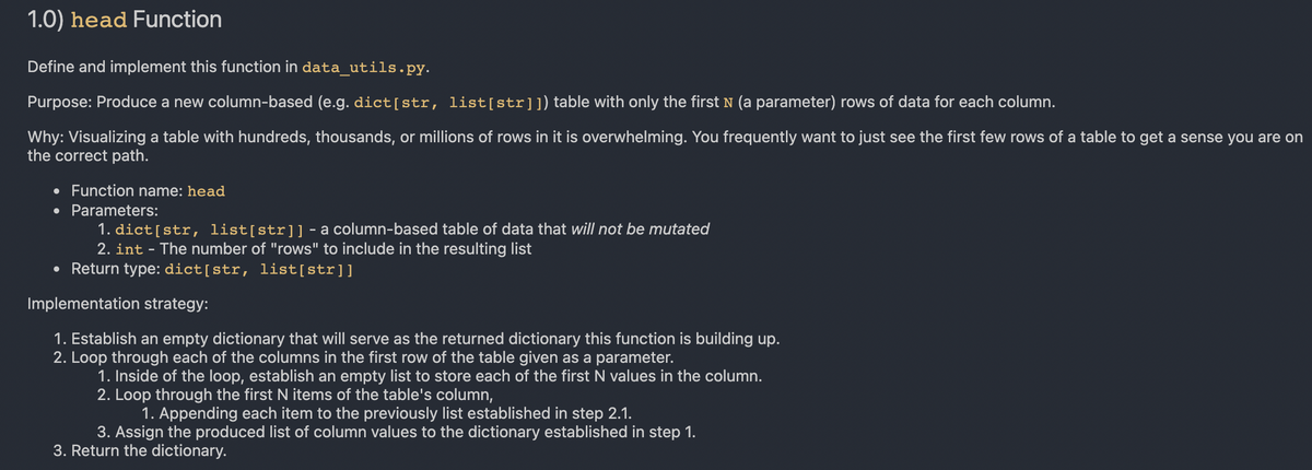 1.0) head Function
Define and implement this function in data_utils.py.
Purpose: Produce a new column-based (e.g. dict[str, list[str]1) table with only the first N (a parameter) rows of data for each column.
Why: Visualizing a table with hundreds, thousands, or millions of rows in it is overwhelming. You frequently want to just see the first few rows of a table to get a sense you are on
the correct path.
Function name: head
Parameters:
1. dict[str, list[str]]-a column-based table of data that will not be mutated
2. int - The number of "rows" to include in the resulting list
• Return type: dict[str, list[str]]
Implementation strategy:
1. Establish an empty dictionary that will serve as the returned dictionary this function is building up.
2. Loop through each of the columns in the first row of the table given as a parameter.
1. Inside of the loop, establish an empty list to store each of the first N values in the column.
2. Loop through the first N items of the table's column,
1. Appending each item to the previously list established in step 2.1.
3. Assign the produced list of column values to the dictionary established in step 1.
3. Return the dictionary.
