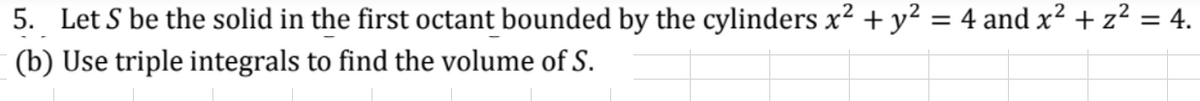 5. Let S be the solid in the first octant bounded by the cylinders x² + y² = 4 and x² + z² = 4.
(b) Use triple integrals to find the volume of S.
